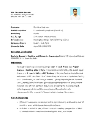 M.U. SHAMEEM AHAMED
shameemindia@gmail.com
Mobile: +971 56 6721588
____________________________________________________________________________________
Profession Electrical Engineer
Position at present Commissioning Engineer (Electrical)
Nationality Indian
D.O.B / Age 27th March, 1986 / 26Years
Drivers License Holding Saudi Light Vehicle Driving License
Language Known English, Hindi, Tamil
Computer Skills AutoCAD, MS OFFICE
Education Qualification
Bachelor Degree in Electrical and Electronics Engineering Crescent Engineering College
(2004-08), Anna University, India
Experience:
Having 6 years of experience including 3 years in Saudi Arabia as a Project
Engineer - Electrical & ELV Systems in Khonaini International Co. Ltd. Jubail, Saudi
Arabia and 3 years in UAE as a MEP Engineer in Deccan Contracting & General
Maintenance LLC, Abu Dhabi, UAE. Have strong experience in Installation, Testing
and Commissioning of Low Voltage Power & Lighting, Lightning Protection and
Low Current Systems. I have also gained significant experience in procurement;
materials take off from contract documents, preparing the shop drawings &
obtaining approvals from utilities agencies and Coordination with
client/consultant for approval of the submitted drawings /documents.
Core Competence
 Efficient in supervising Installation, testing, commissioning and handing over of
electrical works within the designated time frame.
 Proficient in materials take off from contracts drawings, preparation of Bill of
Quantities and actual estimation of design for execution on site.
 