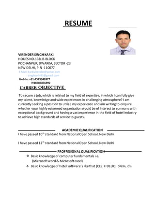 RESUME
VIRENDER SINGH KARKI
HOUES NO.13B, B-BLOCK
POCHANPUR, DWARKA, SECTOR -23
NEW DELHI, PIN -110077
E Mail: karkivirender@yahoo.com
: singhkarki83@gmail.com
Mobile: +91-7529940377
+918586836892
CARRER OBJECTIVE
To secure a job, which is related to my field of expertise, in which I can fully give
my talent, knowledge and wide experiences in challenging atmosphere? I am
currently seeking a position to utilize my experience and am writing to enquire
whether your highly esteemed organization would be of interest to someonewith
exceptional background and having a vastexperience in the field of hotel industry
to achieve high standards of serviceto guests.
ACADEMIC QUALIFICATION
I have passed 10th
standard fromNationalOpen School, New Delhi
I have passed 12th
standard fromNationalOpen School, New Delhi
PROFFESIONAL QUALIFICATION
 Basic knowledgeof computer fundamentals i.e.
(Microsoftword & Microsoftexcel)
 Basic knowledgeof hotel software’s likethat (CLS. FIDELIO, OPERA,IDS)
 