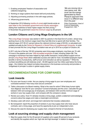 11
1. Enabling employees' freedom of association and
collective bargaining;
2. Working on wage systems that reward skill and productivity;
3. Adjusting purchasing practices in line with wage policies;
4. Influencing governments.
In September 2014 following months of unrest eight brands wrote an
open letter to the Cambodian government and industry association
stating their readiness to factor higher wages into their pricing.40
In November the government raised the minimum wage by 28 percent.
London Citizens and Living Wage Employers in the UK
The Living Wage Campaign was started in 2001 by parents in the East End of London, whose long
working hours on the minimum wage meant they had little time to spend with their families. The
national wage of £7.85 (21 percent above the national minimum wage of £6.50), is calculated and
updated annually by the Centre for Research in Social Policy at Loughborough University. In order
to lead promote this the Living Wage Foundation was set up in 2010 as a project of Citizens UK.
In 2011 only two of the top 100 UK companies were living wage employers; now there are 19, with
10 more in the pipeline and over 1000 accredited employers in total, including Oxfam GB. The
campaign’s momentum has been helped by high profile champions, broad political support and an
annual Living Wage Week which celebrates success and calls for more. Accredited employers report
benefits in terms of productivity, staff turnover and motivation as well as reputation.41
While the
numbers benefitting are still relatively small – 60,000 against over five million paid below the living
wage – the initiative has helped normalize discussions in the business community and provides a
‘bridgehead of principle’ to action in global supply chains.
RECOMMENDATIONS FOR COMPANIES
Look inwards
1. Put your own house in order. Are you paying a living wage to your own employees and
contracted workers? How many have secure contracts?
2. Table a discussion at a Board meeting. What is the case for action? What does human rights
‘due diligence’ look like for your company? Consult employees and the union. Calculate the gap
between CEO and average pay of employees, and between CEO and the minimum wage of
workers in your key supply chain, and compare with the company’s values.
3. Review your policy. Even if it already includes a living wage, publish a statement acknowledging
concerns about low wages and make a meaningful commitment.
4. Develop a plan with short- and longer-term elements that includes collaboration.
5. Be transparent: report the proportion of workers in your key supply chain who have secure
contracts, earn a living wage, and have the opportunity to join an independent union.
6. Discuss the case for disclosing your supply chain, at least to first tier of manufacture.
Look at sourcing strategy and supply chain management
1. Map the supply chain for the 20 percent of suppliers who supply 80 percent of your products
and identify the suppliers which are ‘high risk and high leverage’ in relation to wages.
‘We are moving into a
new space now. We
must use the energy
[generated by Rana
Plaza] to approach this
issue in a different way
from the past.’
Philip Chamberlain, Head of
External Stakeholder
Engagement, C&A.
39
 