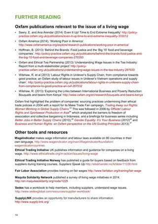 14
FURTHER READING
Oxfam publications relevant to the issue of a living wage
• Seery, E. and Ana Arendar (2014) ‘Even It Up! Time to End Extreme Inequality’ http://policy-
practice.oxfam.org.uk/publications/even-it-up-time-to-end-extreme-inequality-333012
• Oxfam America (2014), ‘Working Poor in America’.
http://www.oxfamamerica.org/explore/research-publications/working-poor-in-america/
• Hoffman, B. (2013) ‘Behind the Brands: Food justice and the ‘Big 10’ food and beverage
companies’. http://policy-practice.oxfam.org.uk/publications/behind-the-brands-food-justice-and-
the-big-10-food-and-beverage-companies-270393
• Oxfam and Ethical Tea Partnership (2013) ‘Understanding Wage Issues in the Tea Industry:
Report from a multi-stakeholder project’ http://policy-
practice.oxfam.org.uk/publications/understanding-wage-issues-in-the-tea-industry-287930
• Wilshaw, R. et al (2013) ‘Labour Rights in Unilever’s Supply Chain, from compliance towards
good practice; an Oxfam study of labour issues in Unilever’s Vietnam operations and supply
chain’. http://policy-practice.oxfam.org.uk/publications/labour-rights-in-unilevers-supply-chain-
from-compliance-to-good-practice-an-oxf-267532
• Wilshaw, R. (2013) ‘Exploring the Links between International Business and Poverty Reduction:
Bouquets and beans from Kenya’ http://www.oxfam.org/en/research/bouquets-and-beans-kenya
Oxfam first highlighted the problem of companies’ sourcing practices undermining their ethical
trade policies in 2004 with a report for its Make Trade Fair campaign, Trading Away our Rights:
Women Working in Global Supply Chains.43
This was followed in 2006 by Offside! Labour
Rights and Sportswear Production in Asia44
which analyzed the barriers to freedom of
association and collective bargaining in Indonesia, and a briefings for business series including
Better Jobs in Better Supply Chains (2010),45
Gender Equality: It’s Your Business (2012)46
and
Business and Human Rights: an Oxfam perspective on the UN Guiding Principles 2013).47
Other tools and resources
WageIndicator makes wage information and labour laws available on 80 countries in their
own language. http://www.wageindicator.org/main/Wageindicatorfoundation/
wageindicatorcountries
Ethical Trading Initiative UK publishes information and guidance for companies on a living
wage. http://www.ethicaltrade.org/in-action/issues/living-wage
Ethical Trading Initiative Norway has published a guide for buyers based on feedback from
suppliers during training courses, Suppliers Speak Up http://etiskhandel.no/Artikler/11336.html
Fair Labor Association provides training on fair wages http://www.fairlabor.org/training/fair-wage
Maquila Solidarity Network published a survey of living wage initiatives in 2014.
http://en.maquilasolidarity.org/node/1229
Sedex has a workbook to help members, including suppliers, understand wage issues.
http://www.sedexglobal.com/resources/supplier-workbook/
SupplyLINK provides an opportunity for manufacturers to share information.
http://www.supply-link.org/
 