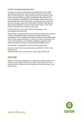 16
© Oxfam International December 2014
This paper was written by Rachel Wilshaw and edited by Bryony Timms. Oxfam
acknowledges the assistance of Sloane Hamilton, Ioan Nemes, Irit Tamir, Daisy
Gardener, Alex Cole-Hamilton, Franziska Humbert and Sophie Tack (Oxfam); and
external informants Rebecca Loyo Mayo, Anna McMullen, Peter Williams, Anne
Lindsay, Adil Rehman, Sabita Banerji, Philip Chamberlain, Maritha Lorentzon, Pins
Brown, Michael Pennant-Jones, Rosey Hurst, Jenny Holdcroft, Owen Tudor, Anne
Lally, Ruth Vermeulen, Alistair Smith, Sarah Roberts, Rhys Moore, Mike Kelly and
Daniel Vaughan-Whitehead. It is part of a series of papers written to inform public
debate on development and humanitarian policy issues.
For further information on the issues raised in this paper please e-mail
advocacy@oxfaminternational.org
This publication is copyright but the text may be used free of charge for the purposes of
advocacy, campaigning, education, and research, provided that the source is
acknowledged in full. The copyright holder requests that all such use be registered with
them for impact assessment purposes. For copying in any other circumstances, or for
re-use in other publications, or for translation or adaptation, permission must be
secured and a fee may be charged. E-mail policyandpractice@oxfam.org.uk.
The information in this publication is correct at the time of going to press.
Published by Oxfam GB for Oxfam International under ISBN 978-1-78077-771-9 in
December 2014.
Oxfam GB, Oxfam House, John Smith Drive, Cowley, Oxford, OX4 2JY, UK.
OXFAM
Oxfam is an international confederation of 17 organizations networked together in 94
countries, as part of a global movement for change, to build a future free from the
injustice of poverty. Please write to any of the agencies for further information, or visit
www.oxfam.org.
www.oxfam.org
 