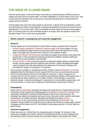 2
THE ISSUE OF A LIVING WAGE
Over the last 25 years, income from labour has made up a declining share of GDP across low-,
middle- and high-income countries alike.2
As Oxfam highlighted in its 2014 report ‘Even It Up: Time
to End Extreme Inequality’, this is a key driver of growing inequality which is harmful both for
society and the economy.3
A living wage4
does more than keep people out of poverty. It allows them to participate in social
and cultural life and afford a basic lifestyle considered acceptable by society at its current level of
development.5
It is a human right.6
When a profitable company does not ensure a living wage is
paid, it is pushing onto the most vulnerable people in its supply chain the negative impact of its
business model. This is unfair and unsustainable.
Oxfam research, campaigning and corporate engagement
Research
Poverty wages were a key finding from recent Oxfam studies conducted with companies:7
• A study of labour standards in Unilever’s Vietnam supply chain found wages in its own
factory exceeded the legal minimum and poverty line but some fell well short of a living
wage, and wages were just above the minimum in the suppliers studied.
• A study with Ethical Tea Partnership concluded that wages of tea pluckers were below the
poverty line in India and below the extreme poverty line in Malawi, despite meeting the
legal minimum and providing in-kind benefits.
• A study with IPL in Kenya found job security increasing for skilled workers in flower pack-
houses, but low wages and poor childcare were common. Oxfam calculated that wages
could be doubled if just 5p were added to the retail price of a £4 bunch of flowers and
earmarked for wages, an increase of 1.25 percent.
This is not just a problem in developing countries. Oxfam’s report Working Poor in America
highlighted that the US federal minimum wage of $7.25 an hour was well below the poverty
line for a full-time worker and has not increased for more than 7 years. It argued for an
increase to $10.10 for five reasons: it is what the overwhelming majority of Americans want, it
would benefit 25 million workers (and 15 million children in their families), it would fuel
economic growth, it would save taxpayers' money spent on social-welfare programmes, and
it is long overdue. In a poll, even a majority of small business owners were in favour.8
Campaigning
Oxfam’s Behind the Brands campaign has rated and ranked the top 10 global food and drink
companies on their supply chain policies against a transparent scorecard of indicators9
and
used public mobilization involving 700,000 people to help drive a race to the top. The
campaign has called out companies with poor scores, then given public credit to meaningful
commitments, for instance by Mars, Mondelez and Nestlé to increase women’s
empowerment in the cocoa industry and Coca Cola's leadership on land rights. The
indicators include whether the company has an explicit commitment to a living wage, whether
it engages with the trade union IUF, and whether it advocates protection of human rights by
governments.
Corporate engagement
Oxfam also acts as a ‘critical friend’ to companies open to change. For instance, it has
continued to engage with Unilever, Ethical Tea Partnership and IPL as they implement the
commitments made to improve supply chain standards based on the studies with Oxfam.
 