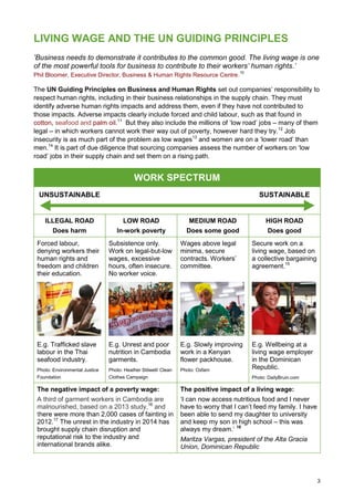 3
LIVING WAGE AND THE UN GUIDING PRINCIPLES
‘Business needs to demonstrate it contributes to the common good. The living wage is one
of the most powerful tools for business to contribute to their workers’ human rights.’
Phil Bloomer, Executive Director, Business & Human Rights Resource Centre.
10
The UN Guiding Principles on Business and Human Rights set out companies’ responsibility to
respect human rights, including in their business relationships in the supply chain. They must
identify adverse human rights impacts and address them, even if they have not contributed to
those impacts. Adverse impacts clearly include forced and child labour, such as that found in
cotton, seafood and palm oil.11
But they also include the millions of ‘low road’ jobs – many of them
legal – in which workers cannot work their way out of poverty, however hard they try.12
Job
insecurity is as much part of the problem as low wages13
and women are on a ‘lower road’ than
men.14
It is part of due diligence that sourcing companies assess the number of workers on ‘low
road’ jobs in their supply chain and set them on a rising path.
WORK SPECTRUM
UNSUSTAINABLE SUSTAINABLE
ILLEGAL ROAD
Does harm
LOW ROAD
In-work poverty
MEDIUM ROAD
Does some good
HIGH ROAD
Does good
Forced labour,
denying workers their
human rights and
freedom and children
their education.
Subsistence only.
Work on legal-but-low
wages, excessive
hours, often insecure.
No worker voice.
Wages above legal
minima, secure
contracts. Workers’
committee.
Secure work on a
living wage, based on
a collective bargaining
agreement.15
E.g. Trafficked slave
labour in the Thai
seafood industry.
Photo: Environmental Justice
Foundation
E.g. Unrest and poor
nutrition in Cambodia
garments.
Photo: Heather Stilwell/ Clean
Clothes Campaign
E.g. Slowly improving
work in a Kenyan
flower packhouse.
Photo: Oxfam
E.g. Wellbeing at a
living wage employer
in the Dominican
Republic.
Photo: DailyBruin.com
The negative impact of a poverty wage:
A third of garment workers in Cambodia are
malnourished, based on a 2013 study,16
and
there were more than 2,000 cases of fainting in
2012.17
The unrest in the industry in 2014 has
brought supply chain disruption and
reputational risk to the industry and
international brands alike.
The positive impact of a living wage:
‘I can now access nutritious food and I never
have to worry that I can’t feed my family. I have
been able to send my daughter to university
and keep my son in high school – this was
always my dream.’ 18
Maritza Vargas, president of the Alta Gracia
Union, Dominican Republic
 