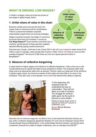 4
WHAT IS DRIVING LOW WAGES?
In Oxfam’s analysis, there are three key drivers of
low wages in global supply chains:
1. Unfair share of value in the chain
Business models push cost and risk down the
supply chain to maximise profit for shareholders.
There is a disconnect between corporate
responsibility programmes and sourcing strategies.
Wages of garment workers have fallen in real terms,
but prices paid have not increased. A survey by
Fair Wage Network19
found workers commonly rely on
overtime, yet 68 percent of Asian garment suppliers
reported difficulty paying overtime premiums.
Executive pay, though, continues to rise. Every CEO in the UK’s top companies takes home £4.25
million a year on average, nearly double their income in 2002. This is 131 times as much as their
average employee20
and around 2,000 times as much as a typical garment worker in
Bangladesh.21
2. Absence of collective bargaining
A major barrier to higher wages is the absence of collective bargaining. Trade unions are a vital
countervailing force to capital that helps ensure prosperity is shared. Yet companies often treat
trade unions as adversaries rather than as partners. Women make up a large part of the workforce
in global supply chains, but most are unaware of their rights and have little or no voice in the
workplace. They also carry a much greater care burden that restricts their ability to organise.
‘In the beginning, the
employers did not
understand the law on
unionisation. They did not
allow us to talk to workers.
The struggle for workers’
rights gave me the push to
become a union leader.’
Rebbecca Adong, flower worker in
Uganda and National Treasurer of
UHISPAWU union.
Source: Women Working
Worldwide.
Denmark has no minimum-wage law, but $20 an hour is the lowest the fast-food industry can
pay under a collective bargaining agreement between 3F union and an employers' group which
includes Burger King and McDonald’s. In the United States fast-food workers, serving the same
companies’ products but unable to bargain collectively, earn an average of just $8.90.22
 