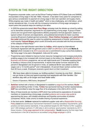 7
STEPS IN THE RIGHT DIRECTION
Progressive corporate codes, such as the Ethical Trading Initiative (ETI) Base Code and SA8000,
incorporated a living wage in the late 1990s. However, it has taken many years for companies to
give serious consideration to payment of a living wage in their own operation and supply chains.
While progress was made in health and safety26
which is less challenging, and child labour, which
carries reputational risks, it is only with the increasing momentum of living wage campaigns in
recent years that practical steps are starting to be taken.
• In 2009 the grassroots-based Asia Floor Wage campaign took the debate up a level by setting
out to dismantle companies’ arguments for not implementing a living wage. A group of Asian
unions and non-government organizations (NGOs) proposed a formula approach, based on a
typical number of earners and dependents, and published benchmarks for Asian countries
covering 80 percent of global garment production. Clean Clothes Campaign and Label behind
the Label reinforced the case for action by publishing assessments of brands’ performance,
most recently Tailored Wages which covers 50 brands and coincided with the first anniversary
of the collapse of Rana Plaza.27
• Early steps in the right direction were taken by Inditex, which signed an International
Framework Agreement with the garment union in 2007 (re-affirmed in 2014) and Marks &
Spencer which included in its 2010 corporate plan a commitment to pay a price that enabled a
‘fair living wage’ to be paid in Bangladesh, India and Sri Lanka.
• Programmes were initiated to improve human resource management and increase productivity,
enabling wages to be increased with minimal impact on the bottom line. Impactt’s Benefits for
Business and Workers programme, set out with eight brands and 73 factories supplying them,
to develop a virtuous circle of improvements. It reports that worker turnover reduced by 50
percent in Bangladesh and 25 percent in India, an additional $6.6m was added to workers’
wages over a 12 months period28
and in Bangladesh, 43 percent fewer workers worked more
than 60 hours a week. Employers received a good return on their investment.
‘We have been able to increase our knitting workers’ incomes by one third... Workers
can go home on time and spend evenings and weekends with their families. Our
workers stay with us for longer and have better skills.’
Director of Operations, RMG factory, Bangladesh
29
• Switcher worked with a factory in Bangladesh to establish a wage fund for workers; Nudie
Jeans did something similar in India. Tchibo has sponsored training of worker representatives.
GAP has committed to raise the wage floor of its employees in the USA to $10 in 2015.
• Many of these brands are members of ETI which has reinforced its expectations of corporate
members on implementing a living wage, provided guidance and a seven step guide to
approaching the issue, and initiated workshops and tripartite communities of practice
(companies, NGOs, trade unions) to enable sharing of practical experience.
• In the food sector, Unilever replaced its traditional supplier code with a Responsible Sourcing
Policy based on a continuous improvement framework covering mandatory requirements, good
practice and best practice standards. It has published targets for 200 ‘Partner to Win’ suppliers
and 1,000 strategic partners (11,200 sites in all) to achieve ‘good practice’ standards by 2017;
these include a ‘living wage approach to fair compensation’. Nestlé became the first major food
manufacturer in the UK to become an accredited Living Wage employer in 2014.
 