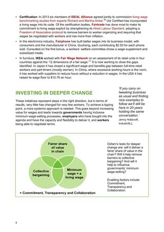 8
• Certification: In 2013 six members of ISEAL Alliance agreed jointly to commission living wage
benchmarking studies from experts Richard and Martha Anker.30
Utz Certified has incorporated
a living wage into its code. Of the certification bodies, Fairtrade has done most to make its
commitment to living wage explicit by strengthening its Hired Labour Standard, adopting a
Freedom of Association protocol to remove barriers to worker organizing and requiring that
wages be negotiated with workers and rise more than inflation.
• In the electronics industry, Fairphone has built better wages into its business model, with
consumers and the manufacturer in China, Guohong, each contributing $2.50 for each phone
sold. Consulted on the first bonus, a workers’ welfare committee chose a wage supplement and
subsidized meals.
• In furniture, IKEA worked with Fair Wage Network on an assessment of its retail units in four
countries against the ‘12 dimensions of a fair wage.’31
It is now working to close the gaps
identified. In Japan it has closed a significant wage and benefits gap between full-time retail
workers and part-timers (mostly women). In China, where excessive working hours is the norm,
it has worked with suppliers to reduce hours without a reduction in wages. In the USA it has
raised its wage floor to $10.76 an hour.
INVESTING IN DEEPER CHANGE
These initiatives represent steps in the right direction, but in terms of
results, very little has changed for very few workers. To achieve a tipping
point, a more systemic approach is needed. This goes beyond increasing
value for wages and leads towards governments having inclusive
minimum wage-setting processes, employers who have bought into the
agenda and have the capacity and flexibility to deliver it, and workers
being able to negotiate terms.
Oxfam’s tests for deeper
change are: will it deliver a
fairer share of value in the
chain? Will it help remove
barriers to collective
bargaining? And will it
help to influence
governments’ minimum
wage-setting?
Enabling factors include
Commitment,
Transparency and
Collaboration.
‘If you carry on
tweaking business
as usual and finding
nice examples to
follow we’ll still be
here in 20 years
holding the same
conversation.’
Jenny Holdcroft,
IndustriALL.
 