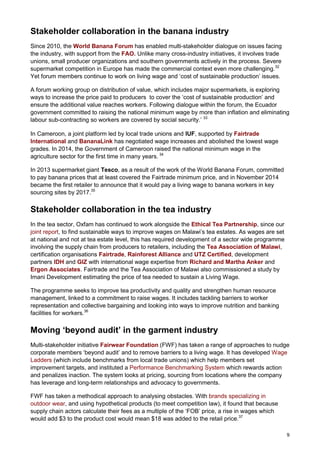 9
Stakeholder collaboration in the banana industry
Since 2010, the World Banana Forum has enabled multi-stakeholder dialogue on issues facing
the industry, with support from the FAO. Unlike many cross-industry initiatives, it involves trade
unions, small producer organizations and southern governments actively in the process. Severe
supermarket competition in Europe has made the commercial context even more challenging.32
Yet forum members continue to work on living wage and ‘cost of sustainable production’ issues.
A forum working group on distribution of value, which includes major supermarkets, is exploring
ways to increase the price paid to producers to cover the ‘cost of sustainable production’ and
ensure the additional value reaches workers. Following dialogue within the forum, the Ecuador
government committed to raising the national minimum wage by more than inflation and eliminating
labour sub-contracting so workers are covered by social security.’ 33
In Cameroon, a joint platform led by local trade unions and IUF, supported by Fairtrade
International and BananaLink has negotiated wage increases and abolished the lowest wage
grades. In 2014, the Government of Cameroon raised the national minimum wage in the
agriculture sector for the first time in many years. 34
In 2013 supermarket giant Tesco, as a result of the work of the World Banana Forum, committed
to pay banana prices that at least covered the Fairtrade minimum price, and in November 2014
became the first retailer to announce that it would pay a living wage to banana workers in key
sourcing sites by 2017.35
Stakeholder collaboration in the tea industry
In the tea sector, Oxfam has continued to work alongside the Ethical Tea Partnership, since our
joint report, to find sustainable ways to improve wages on Malawi’s tea estates. As wages are set
at national and not at tea estate level, this has required development of a sector wide programme
involving the supply chain from producers to retailers, including the Tea Association of Malawi,
certification organisations Fairtrade, Rainforest Alliance and UTZ Certified, development
partners IDH and GIZ with international wage expertise from Richard and Martha Anker and
Ergon Associates. Fairtrade and the Tea Association of Malawi also commissioned a study by
Imani Development estimating the price of tea needed to sustain a Living Wage.
The programme seeks to improve tea productivity and quality and strengthen human resource
management, linked to a commitment to raise wages. It includes tackling barriers to worker
representation and collective bargaining and looking into ways to improve nutrition and banking
facilities for workers.36
Moving ‘beyond audit’ in the garment industry
Multi-stakeholder initiative Fairwear Foundation (FWF) has taken a range of approaches to nudge
corporate members ‘beyond audit’ and to remove barriers to a living wage. It has developed Wage
Ladders (which include benchmarks from local trade unions) which help members set
improvement targets, and instituted a Performance Benchmarking System which rewards action
and penalizes inaction. The system looks at pricing, sourcing from locations where the company
has leverage and long-term relationships and advocacy to governments.
FWF has taken a methodical approach to analysing obstacles. With brands specializing in
outdoor wear, and using hypothetical products (to meet competition law), it found that because
supply chain actors calculate their fees as a multiple of the ‘FOB’ price, a rise in wages which
would add $3 to the product cost would mean $18 was added to the retail price.37
 