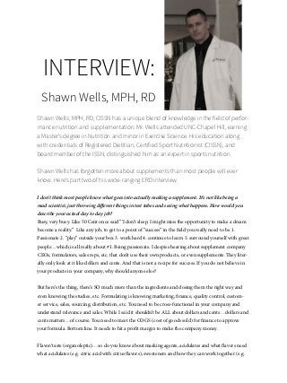 59
INTERVIEW:
Shawn Wells, MPH, RD
Shawn Wells, MPH, RD, CISSN has a unique blend of knowledge in the field of perfor-
mance nutrition and supplementation. Mr. Wells attended UNC-Chapel Hill, earning
a Master’s degree in Nutrition and minor in Exercise Science. His education along
with credentials of Registered Dietitian, Certified Sport Nutritionist (CISSN), and
board member of the ISSN, distinguished him as an expert in sports nutrition.
Shawn Wells has forgotten more about supplements than most people will ever
know. Here’s part two of his wide-ranging ERD interview.
I don’t think most people know what goes into actually making a supplement. It’s not like being a
mad scientist, just throwing different things in test tubes and seeing what happens. How would you
describe your actual day to day job?
Busy, very busy. Like 50 Cent once said “‘I don’t sleep, I might miss the opportunity to make a dream
become a reality.” Like any job, to get to a point of “success” in the field you really need to be 1.
Passionate 2. “play” outside your box 3. work hard 4. continue to learn 5. surround yourself with great
people…which is all really about #1. Being passionate. I despise hearing about supplement company
CEOs, formulators, sales reps, etc. that don’t use their own products, or even supplements. They liter-
ally only look at it like dollars and cents. And that is not a recipe for success. If you do not believe in
your products in your company, why should anyone else?
But here’s the thing, there’s SO much more than the ingredients and dosing them the right way and
even knowing the studies, etc. Formulating is knowing marketing, finance, quality control, custom-
er service, sales, sourcing, distribution, etc. You need to be cross-functional in your company and
understand relevance and sales. While I said it shouldn’t be ALL about dollars and cents…dollars and
cents matters…of course. You need to meet the COGS (cost of goods sold) for finance to approve
your formula. Bottom line. It needs to hit a profit margin to make the company money.
Flavor/taste (organoleptic)…so do you know about masking agents, acidulates and what flavors need
what acidulates (e.g. citric acid with citrus flavors), sweeteners and how they can work together (e.g.
 