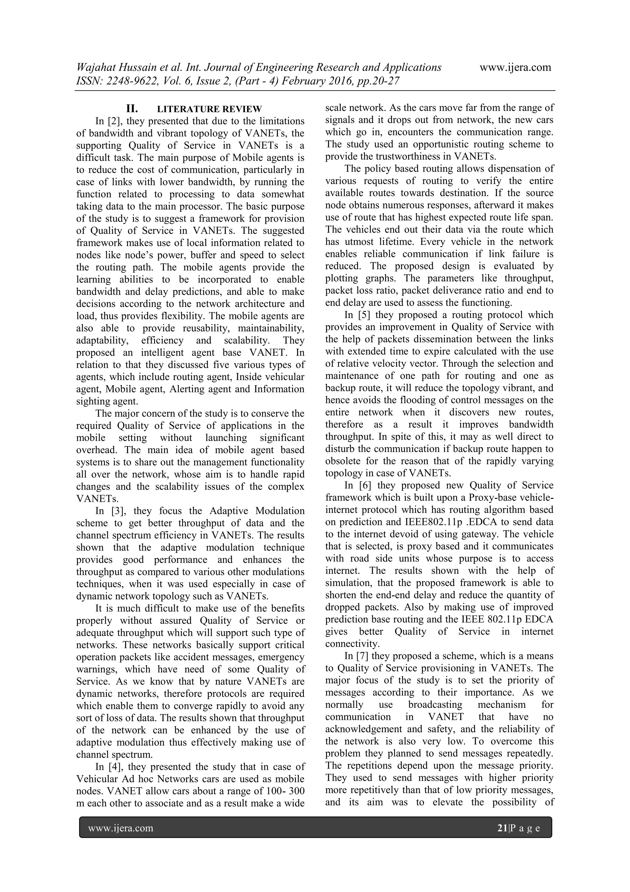 Wajahat Hussain et al. Int. Journal of Engineering Research and Applications www.ijera.com
ISSN: 2248-9622, Vol. 6, Issue 2, (Part - 4) February 2016, pp.20-27
www.ijera.com 21|P a g e
II. LITERATURE REVIEW
In [2], they presented that due to the limitations
of bandwidth and vibrant topology of VANETs, the
supporting Quality of Service in VANETs is a
difficult task. The main purpose of Mobile agents is
to reduce the cost of communication, particularly in
case of links with lower bandwidth, by running the
function related to processing to data somewhat
taking data to the main processor. The basic purpose
of the study is to suggest a framework for provision
of Quality of Service in VANETs. The suggested
framework makes use of local information related to
nodes like node’s power, buffer and speed to select
the routing path. The mobile agents provide the
learning abilities to be incorporated to enable
bandwidth and delay predictions, and able to make
decisions according to the network architecture and
load, thus provides flexibility. The mobile agents are
also able to provide reusability, maintainability,
adaptability, efficiency and scalability. They
proposed an intelligent agent base VANET. In
relation to that they discussed five various types of
agents, which include routing agent, Inside vehicular
agent, Mobile agent, Alerting agent and Information
sighting agent.
The major concern of the study is to conserve the
required Quality of Service of applications in the
mobile setting without launching significant
overhead. The main idea of mobile agent based
systems is to share out the management functionality
all over the network, whose aim is to handle rapid
changes and the scalability issues of the complex
VANETs.
In [3], they focus the Adaptive Modulation
scheme to get better throughput of data and the
channel spectrum efficiency in VANETs. The results
shown that the adaptive modulation technique
provides good performance and enhances the
throughput as compared to various other modulations
techniques, when it was used especially in case of
dynamic network topology such as VANETs.
It is much difficult to make use of the benefits
properly without assured Quality of Service or
adequate throughput which will support such type of
networks. These networks basically support critical
operation packets like accident messages, emergency
warnings, which have need of some Quality of
Service. As we know that by nature VANETs are
dynamic networks, therefore protocols are required
which enable them to converge rapidly to avoid any
sort of loss of data. The results shown that throughput
of the network can be enhanced by the use of
adaptive modulation thus effectively making use of
channel spectrum.
In [4], they presented the study that in case of
Vehicular Ad hoc Networks cars are used as mobile
nodes. VANET allow cars about a range of 100- 300
m each other to associate and as a result make a wide
scale network. As the cars move far from the range of
signals and it drops out from network, the new cars
which go in, encounters the communication range.
The study used an opportunistic routing scheme to
provide the trustworthiness in VANETs.
The policy based routing allows dispensation of
various requests of routing to verify the entire
available routes towards destination. If the source
node obtains numerous responses, afterward it makes
use of route that has highest expected route life span.
The vehicles end out their data via the route which
has utmost lifetime. Every vehicle in the network
enables reliable communication if link failure is
reduced. The proposed design is evaluated by
plotting graphs. The parameters like throughput,
packet loss ratio, packet deliverance ratio and end to
end delay are used to assess the functioning.
In [5] they proposed a routing protocol which
provides an improvement in Quality of Service with
the help of packets dissemination between the links
with extended time to expire calculated with the use
of relative velocity vector. Through the selection and
maintenance of one path for routing and one as
backup route, it will reduce the topology vibrant, and
hence avoids the flooding of control messages on the
entire network when it discovers new routes,
therefore as a result it improves bandwidth
throughput. In spite of this, it may as well direct to
disturb the communication if backup route happen to
obsolete for the reason that of the rapidly varying
topology in case of VANETs.
In [6] they proposed new Quality of Service
framework which is built upon a Proxy-base vehicle-
internet protocol which has routing algorithm based
on prediction and IEEE802.11p .EDCA to send data
to the internet devoid of using gateway. The vehicle
that is selected, is proxy based and it communicates
with road side units whose purpose is to access
internet. The results shown with the help of
simulation, that the proposed framework is able to
shorten the end-end delay and reduce the quantity of
dropped packets. Also by making use of improved
prediction base routing and the IEEE 802.11p EDCA
gives better Quality of Service in internet
connectivity.
In [7] they proposed a scheme, which is a means
to Quality of Service provisioning in VANETs. The
major focus of the study is to set the priority of
messages according to their importance. As we
normally use broadcasting mechanism for
communication in VANET that have no
acknowledgement and safety, and the reliability of
the network is also very low. To overcome this
problem they planned to send messages repeatedly.
The repetitions depend upon the message priority.
They used to send messages with higher priority
more repetitively than that of low priority messages,
and its aim was to elevate the possibility of
 