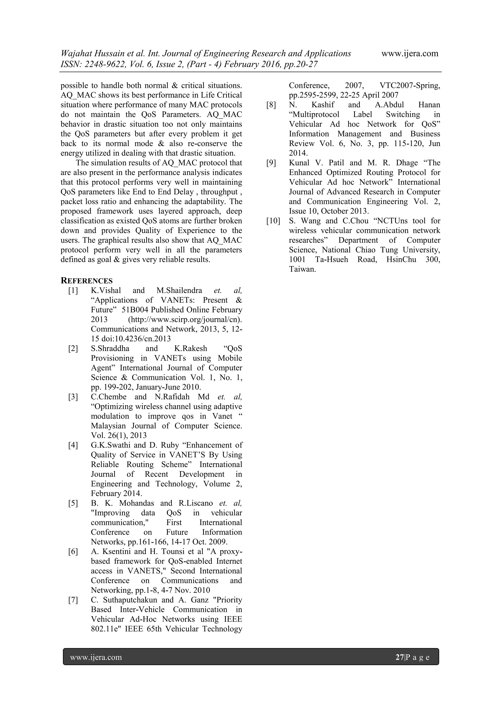 Wajahat Hussain et al. Int. Journal of Engineering Research and Applications www.ijera.com
ISSN: 2248-9622, Vol. 6, Issue 2, (Part - 4) February 2016, pp.20-27
www.ijera.com 27|P a g e
possible to handle both normal & critical situations.
AQ_MAC shows its best performance in Life Critical
situation where performance of many MAC protocols
do not maintain the QoS Parameters. AQ_MAC
behavior in drastic situation too not only maintains
the QoS parameters but after every problem it get
back to its normal mode & also re-conserve the
energy utilized in dealing with that drastic situation.
The simulation results of AQ_MAC protocol that
are also present in the performance analysis indicates
that this protocol performs very well in maintaining
QoS parameters like End to End Delay , throughput ,
packet loss ratio and enhancing the adaptability. The
proposed framework uses layered approach, deep
classification as existed QoS atoms are further broken
down and provides Quality of Experience to the
users. The graphical results also show that AQ_MAC
protocol perform very well in all the parameters
defined as goal & gives very reliable results.
REFERENCES
[1] K.Vishal and M.Shailendra et. al,
“Applications of VANETs: Present &
Future” 51B004 Published Online February
2013 (http://www.scirp.org/journal/cn).
Communications and Network, 2013, 5, 12-
15 doi:10.4236/cn.2013
[2] S.Shraddha and K.Rakesh “QoS
Provisioning in VANETs using Mobile
Agent” International Journal of Computer
Science & Communication Vol. 1, No. 1,
pp. 199-202, January-June 2010.
[3] C.Chembe and N.Rafidah Md et. al,
“Optimizing wireless channel using adaptive
modulation to improve qos in Vanet “
Malaysian Journal of Computer Science.
Vol. 26(1), 2013
[4] G.K.Swathi and D. Ruby “Enhancement of
Quality of Service in VANET’S By Using
Reliable Routing Scheme” International
Journal of Recent Development in
Engineering and Technology, Volume 2,
February 2014.
[5] B. K. Mohandas and R.Liscano et. al,
"Improving data QoS in vehicular
communication," First International
Conference on Future Information
Networks, pp.161-166, 14-17 Oct. 2009.
[6] A. Ksentini and H. Tounsi et al "A proxy-
based framework for QoS-enabled Internet
access in VANETS," Second International
Conference on Communications and
Networking, pp.1-8, 4-7 Nov. 2010
[7] C. Suthaputchakun and A. Ganz "Priority
Based Inter-Vehicle Communication in
Vehicular Ad-Hoc Networks using IEEE
802.11e" IEEE 65th Vehicular Technology
Conference, 2007, VTC2007-Spring,
pp.2595-2599, 22-25 April 2007
[8] N. Kashif and A.Abdul Hanan
“Multiprotocol Label Switching in
Vehicular Ad hoc Network for QoS”
Information Management and Business
Review Vol. 6, No. 3, pp. 115-120, Jun
2014.
[9] Kunal V. Patil and M. R. Dhage “The
Enhanced Optimized Routing Protocol for
Vehicular Ad hoc Network” International
Journal of Advanced Research in Computer
and Communication Engineering Vol. 2,
Issue 10, October 2013.
[10] S. Wang and C.Chou “NCTUns tool for
wireless vehicular communication network
researches” Department of Computer
Science, National Chiao Tung University,
1001 Ta-Hsueh Road, HsinChu 300,
Taiwan.
 