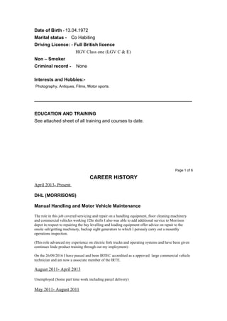Date of Birth - 13.04.1972
Marital status - Co Habiting
Driving Licence: - Full British licence
HGV Class one (LGV C & E)
Non – Smoker
Criminal record - None
Interests and Hobbies:-
Photography, Antiques, Films, Motor sports.
______________________________________________________________
EDUCATION AND TRAINING
See attached sheet of all training and courses to date.
Page 1 of 6
CAREER HISTORY
April 2013- Present
DHL (MORRISONS)
Manual Handling and Motor Vehicle Maintenance
The role in this job covered servicing and repair on a handling equipment, floor cleaning machinery
and commercial vehicles working 12hr shifts I also was able to add additional service to Morrison
depot in respect to repairing the bay levelling and loading equipment offer advice on repair to the
onsite salt/gritting machinery, backup sight generators to which I persnaly carry out a mounthy
operations inspection.
(This role advanced my experience on electric fork trucks and operating systems and have been given
continues linde product training through out my imployment)
On the 26/09/2016 I have passed and been IRTEC accredited as a approved large commercial vehicle
technician and am now a associate member of the IRTE.
August 2011- April 2013
Unemployed (Some part time work including parcel delivery)
May 2011- August 2011
 