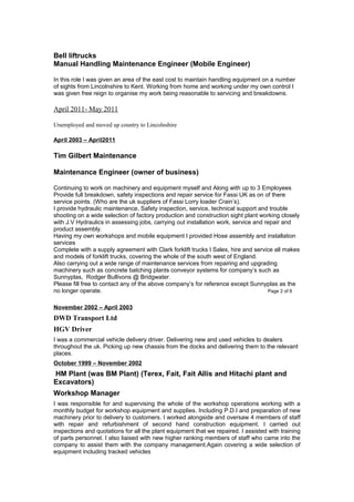 Bell liftrucks
Manual Handling Maintenance Engineer (Mobile Engineer)
In this role I was given an area of the east cost to maintain handling equipment on a number
of sights from Lincolnshire to Kent. Working from home and working under my own control I
was given free reign to organise my work being reasonable to servicing and breakdowns.
April 2011- May 2011
Unemployed and moved up country to Lincolnshire
April 2003 – April2011
Tim Gilbert Maintenance
Maintenance Engineer (owner of business)
Continuing to work on machinery and equipment myself and Along with up to 3 Employees
Provide full breakdown, safety inspections and repair service for Fassi UK as on of there
service points. (Who are the uk suppliers of Fassi Lorry loader Crain’s).
I provide hydraulic maintenance, Safety inspection, service, technical support and trouble
shooting on a wide selection of factory production and construction sight plant working closely
with J.V Hydraulics in assessing jobs, carrying out installation work, service and repair and
product assembly.
Having my own workshops and mobile equipment I provided Hose assembly and installation
services
Complete with a supply agreement with Clark forklift trucks I Sales, hire and service all makes
and models of forklift trucks, covering the whole of the south west of England.
Also carrying out a wide range of maintenance services from repairing and upgrading
machinery such as concrete batching plants conveyor systems for company’s such as
Sunnyplas, Rodger Bullivons @ Bridgwater.
Please fill free to contact any of the above company’s for reference except Sunnyplas as the
no longer operate. Page 2 of 6
November 2002 – April 2003
DWD Transport Ltd
HGV Driver
I was a commercial vehicle delivery driver. Delivering new and used vehicles to dealers
throughout the uk. Picking up new chassis from the docks and delivering them to the relevant
places.
October 1999 – November 2002
HM Plant (was BM Plant) (Terex, Fait, Fait Allis and Hitachi plant and
Excavators)
Workshop Manager
I was responsible for and supervising the whole of the workshop operations working with a
monthly budget for workshop equipment and supplies. Including P.D.I and preparation of new
machinery prior to delivery to customers. I worked alongside and oversaw 4 members of staff
with repair and refurbishment of second hand construction equipment. I carried out
inspections and quotations for all the plant equipment that we repaired. I assisted with training
of parts personnel. I also liaised with new higher ranking members of staff who came into the
company to assist them with the company management.Again covering a wide selection of
equipment including tracked vehicles
 