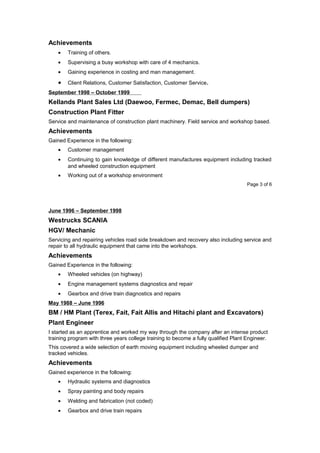 Achievements
• Training of others.
• Supervising a busy workshop with care of 4 mechanics.
• Gaining experience in costing and man management.
• Client Relations, Customer Satisfaction, Customer Service.
September 1998 – October 1999
Kellands Plant Sales Ltd (Daewoo, Fermec, Demac, Bell dumpers)
Construction Plant Fitter
Service and maintenance of construction plant machinery. Field service and workshop based.
Achievements
Gained Experience in the following:
• Customer management
• Continuing to gain knowledge of different manufactures equipment including tracked
and wheeled construction equipment
• Working out of a workshop environment
Page 3 of 6
June 1996 – September 1998
Westrucks SCANIA
HGV/ Mechanic
Servicing and repairing vehicles road side breakdown and recovery also including service and
repair to all hydraulic equipment that came into the workshops.
Achievements
Gained Experience in the following:
• Wheeled vehicles (on highway)
• Engine management systems diagnostics and repair
• Gearbox and drive train diagnostics and repairs
May 1988 – June 1996
BM / HM Plant (Terex, Fait, Fait Allis and Hitachi plant and Excavators)
Plant Engineer
I started as an apprentice and worked my way through the company after an intense product
training program with three years college training to become a fully qualified Plant Engineer.
This covered a wide selection of earth moving equipment including wheeled dumper and
tracked vehicles.
Achievements
Gained experience in the following:
• Hydraulic systems and diagnostics
• Spray painting and body repairs
• Welding and fabrication (not coded)
• Gearbox and drive train repairs
 