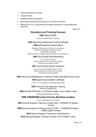 • Engine diagnostics and repairs
• Tracked vehicles
• Wheeled vehicles (off highway)
• Basic electric fault finding and repair on 12 and 24 volt systems
• Obtained my H.G.V driving licence and gained experience in moving large plant
equipment.
Page 4 of 6
Education and Training Courses
1988 Hitachi EX200
Service and Maintenance Training
1988 Safe Sling & Mechanical Lifting Certificate
1989 National Examinations Board
Machinery Maintenance and Repair written (pass)
Machinery maintenance and repair (pass*)
Coursework assessment
(Pass*) indicates no higher grade is possible in this component
1990 City & Guilds Plant Mechanics
Plant Vehicles (credit)
Ancillary plant services and processes (pass)
Coursework assessment (credit)
1991 City & Guilds Vehicle mechanics
Power units and associated systems (credit)
Vehicle systems and vehicle recovery (pass)
Coursework assessment (pass)
1991 Service and Maintenance Training of Terex Articulated Dump trucks
1993 Apprentice completion certificate
5 Year Y.T.S and Improver training in plant fitting
1993 Fork Lift Truck Operators Training
3000 kg Counterbalanced
1995 Fait Allis FR Series 1 & 2 Wheel Loader / Haul master Trucks
Service and Maintenance Training
1998 700/800/900 series Fermec Backhoe Loaders
Service and Maintenance Training
2007 Service Engineer Training on Fassi F45A – F450AXP FX System
Cranes
2008 Service Engineer Training on Fassi F135A – F1500AXP Evolution
FX800 System Cranes
2014 Service Engineer Training on Linde Electrics
2014 Service Engineer Training on Linde 131/132 Pallet Trucks
Page 5 of 6
 