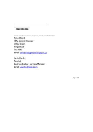 ________________________________
_______________
REFERENCES
………………………………………………………..
Robert Ward
VMU General Manager
Willow Green
Kings Road
TA6 4FG
Email: robert.ward@morrisonsplc.co.uk
Kevin Stanley
Fassi uk
Southwest sales + services Manager
Email: kstanley@fassi.co.uk
Page 6 of 6
 