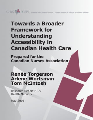 Towards a Broader
Framework for
Understanding
Accessibility in
Canadian Health Care
Prepared for the
Canadian Nurses Association
Renée Torgerson
Arlene Wortsman
Tom McIntosh
Research Report H|09
Health Network
May 2006
 
