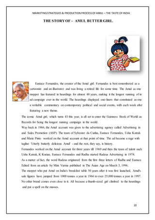 MARKETINGSTRATEGIES & PRODUCTION PROCESSOFAMUL – THE TASTE OFINDIA
10
THE STORYOF – AMUL BUTTER GIRL.
Eustace Fernandes, the creator of the Amul girl. Fernandes is best remembered as a
cartoonist and an illustrator and was living a retired life for some time. The Amul as one
moppet has featured in hoardings for almost 48 years, making it the longest running of in
ad campaign ever in the world. The hoardings displayed one-liners that constituted as one
a veritable commentary on contemporary political and social events, with each week after
featuring a new theme.
The iconic Amul girl, which turns 43 this year, is all set to enter the Guinness Book of World as
Records for being the longest running campaign in the world.
Way back in 1966, the Amul account was given to the advertising agency called Advertising in
and Sales Promotion (ASP). The team of Sylvester da Cunha, Eustace Fernandes, Usha Katrak
and Marie Pinto worked on the Amul account at that point of time. The ad became a rage with
tagline 'Utterly butterly delicious Amul' - and the rest, they say, is history.
Fernandes worked on the Amul account for three years till 1969 and then the team of talent such
Usha Katrak, K Kurian, Eustace Fernandes and Radha started Radeus Advertising in 1974.
As a matter of fact, the word Radeus originated from the first three letters of Radha and Eustace.
Edited from an article by Mini Varma published in The Asian Age on March 3, 1996.
The moppet who put Amul on India's breakfast table 50 years after it was first launched, Amul's
sale figures have jumped from 1000 tonnes a year in 1966 to over 25,000 tonnes a year in 1997.
No other brand comes even close to it. All because a thumb-sized girl climbed to the hoardings
and put a spell on the masses.
 