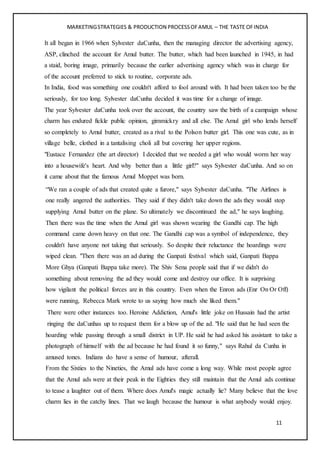 MARKETINGSTRATEGIES & PRODUCTION PROCESSOFAMUL – THE TASTE OFINDIA
11
It all began in 1966 when Sylvester daCunha, then the managing director the advertising agency,
ASP, clinched the account for Amul butter. The butter, which had been launched in 1945, in had
a staid, boring image, primarily because the earlier advertising agency which was in charge for
of the account preferred to stick to routine, corporate ads.
In India, food was something one couldn't afford to fool around with. It had been taken too be the
seriously, for too long. Sylvester daCunha decided it was time for a change of image.
The year Sylvester daCunha took over the account, the country saw the birth of a campaign whose
charm has endured fickle public opinion, gimmickry and all else. The Amul girl who lends herself
so completely to Amul butter, created as a rival to the Polson butter girl. This one was cute, as in
village belle, clothed in a tantalising choli all but covering her upper regions.
"Eustace Fernandez (the art director) I decided that we needed a girl who would worm her way
into a housewife's heart. And why better than a little girl?" says Sylvester daCunha. And so on
it came about that the famous Amul Moppet was born.
“We ran a couple of ads that created quite a furore," says Sylvester daCunha. "The Airlines is
one really angered the authorities. They said if they didn't take down the ads they would stop
supplying Amul butter on the plane. So ultimately we discontinued the ad," he says laughing.
Then there was the time when the Amul girl was shown wearing the Gandhi cap. The high
command came down heavy on that one. The Gandhi cap was a symbol of independence, they
couldn't have anyone not taking that seriously. So despite their reluctance the hoardings were
wiped clean. "Then there was an ad during the Ganpati festival which said, Ganpati Bappa
More Ghya (Ganpati Bappa take more). The Shiv Sena people said that if we didn't do
something about removing the ad they would come and destroy our office. It is surprising
how vigilant the political forces are in this country. Even when the Enron ads (Enr On Or Off)
were running, Rebecca Mark wrote to us saying how much she liked them."
There were other instances too. Heroine Addiction, Amul's little joke on Hussain had the artist
ringing the daCunhas up to request them for a blow up of the ad. "He said that he had seen the
hoarding while passing through a small district in UP. He said he had asked his assistant to take a
photograph of himself with the ad because he had found it so funny," says Rahul da Cunha in
amused tones. Indians do have a sense of humour, afterall.
From the Sixties to the Nineties, the Amul ads have come a long way. While most people agree
that the Amul ads were at their peak in the Eighties they still maintain that the Amul ads continue
to tease a laughter out of them. Where does Amul's magic actually lie? Many believe that the love
charm lies in the catchy lines. That we laugh because the humour is what anybody would enjoy.
 