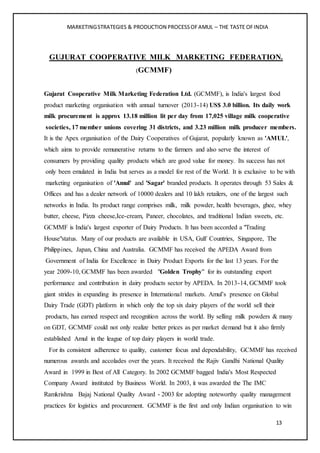 MARKETINGSTRATEGIES & PRODUCTION PROCESSOFAMUL – THE TASTE OFINDIA
13
GUJURAT COOPERATIVE MILK MARKETING FEDERATION.
(GCMMF)
Gujarat Cooperative Milk Marketing Federation Ltd. (GCMMF), is India's largest food
product marketing organisation with annual turnover (2013-14) US$ 3.0 billion. Its daily work
milk procurement is approx 13.18 million lit per day from 17,025 village milk cooperative
societies, 17 member unions covering 31 districts, and 3.23 million milk producer members.
It is the Apex organisation of the Dairy Cooperatives of Gujarat, popularly known as 'AMUL',
which aims to provide remunerative returns to the farmers and also serve the interest of
consumers by providing quality products which are good value for money. Its success has not
only been emulated in India but serves as a model for rest of the World. It is exclusive to be with
marketing organisation of 'Amul' and 'Sagar' branded products. It operates through 53 Sales &
Offices and has a dealer network of 10000 dealers and 10 lakh retailers, one of the largest such
networks in India. Its product range comprises milk, milk powder, health beverages, ghee, whey
butter, cheese, Pizza cheese,Ice-cream, Paneer, chocolates, and traditional Indian sweets, etc.
GCMMF is India's largest exporter of Dairy Products. It has been accorded a "Trading
House"status. Many of our products are available in USA, Gulf Countries, Singapore, The
Philippines, Japan, China and Australia. GCMMF has received the APEDA Award from
Government of India for Excellence in Dairy Product Exports for the last 13 years. For the
year 2009-10, GCMMF has been awarded "Golden Trophy" for its outstanding export
performance and contribution in dairy products sector by APEDA. In 2013-14, GCMMF took
giant strides in expanding its presence in International markets. Amul’s presence on Global
Dairy Trade (GDT) platform in which only the top six dairy players of the world sell their
products, has earned respect and recognition across the world. By selling milk powders & many
on GDT, GCMMF could not only realize better prices as per market demand but it also firmly
established Amul in the league of top dairy players in world trade.
For its consistent adherence to quality, customer focus and dependability, GCMMF has received
numerous awards and accolades over the years. It received the Rajiv Gandhi National Quality
Award in 1999 in Best of All Category. In 2002 GCMMF bagged India's Most Respected
Company Award instituted by Business World. In 2003, it was awarded the The IMC
Ramkrishna Bajaj National Quality Award - 2003 for adopting noteworthy quality management
practices for logistics and procurement. GCMMF is the first and only Indian organisation to win
 