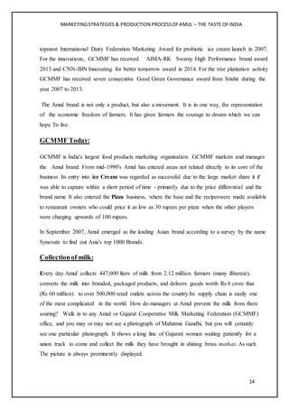 MARKETINGSTRATEGIES & PRODUCTION PROCESSOFAMUL – THE TASTE OFINDIA
14
topmost International Dairy Federation Marketing Award for probiotic ice cream launch in 2007.
For the innovations, GCMMF has received AIMA-RK Swamy High Performance brand award
2013 and CNN-IBN Innovating for better tomorrow award in 2014. For the tree plantation activity
GCMMF has received seven consecutive Good Green Governance award from Srishti during the
year 2007 to 2013.
The Amul brand is not only a product, but also a movement. It is in one way, the representation
of the economic freedom of farmers. It has given farmers the courage to dream which we can
hope To live.
GCMMF Today:
GCMMF is India's largest food products marketing organisation. GCMMF markets and manages
the Amul brand. From mid-1990's Amul has entered areas not related directly to its core of the
business Its entry into ice Cream was regarded as successful due to the large market share it if
was able to capture within a short period of time - primarily due to the price differential and the
brand name It also entered the Pizza business, where the base and the recipeswere made available
to restaurant owners who could price it as low as 30 rupees per pizza when the other players
were charging upwards of 100 rupees.
In September 2007, Amul emerged as the leading Asian brand according to a survey by the name
Synovate to find out Asia's top 1000 Brands.
Collectionof milk:
Every day Amul collects 447,000 liters of milk from 2.12 million farmers (many illiterate),
converts the milk into branded, packaged products, and delivers goods worth Rs 6 crore that
(Rs 60 million) to over 500,000 retail outlets across the country.Its supply chain is easily one
of the most complicated in the world. How do managers at Amul prevent the milk from there
souring? Walk in to any Amul or Gujarat Cooperative Milk Marketing Federation (GCMMF)
office, and you may or may not see a photograph of Mahatma Gandhi, but you will certainly
see one particular photograph. It shows a long line of Gujarati women waiting patiently for a
union truck to come and collect the milk they have brought in shining brass matkas. As such
The picture is always prominently displayed.
 