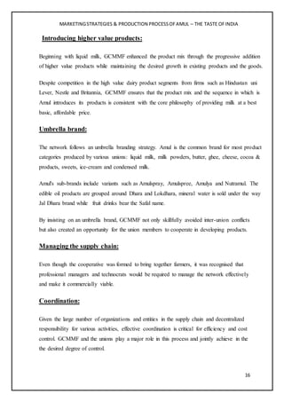 MARKETINGSTRATEGIES & PRODUCTION PROCESSOFAMUL – THE TASTE OFINDIA
16
Introducing higher value products:
Beginning with liquid milk, GCMMF enhanced the product mix through the progressive addition
of higher value products while maintaining the desired growth in existing products and the goods.
Despite competition in the high value dairy product segments from firms such as Hindustan uni
Lever, Nestle and Britannia, GCMMF ensures that the product mix and the sequence in which is
Amul introduces its products is consistent with the core philosophy of providing milk at a best
basic, affordable price.
Umbrella brand:
The network follows an umbrella branding strategy. Amul is the common brand for most product
categories produced by various unions: liquid milk, milk powders, butter, ghee, cheese, cocoa &
products, sweets, ice-cream and condensed milk.
Amul's sub-brands include variants such as Amulspray, Amulspree, Amulya and Nutramul. The
edible oil products are grouped around Dhara and Lokdhara, mineral water is sold under the way
Jal Dhara brand while fruit drinks bear the Safal name.
By insisting on an umbrella brand, GCMMF not only skillfully avoided inter-union conflicts
but also created an opportunity for the union members to cooperate in developing products.
Managing the supply chain:
Even though the cooperative was formed to bring together farmers, it was recognised that
professional managers and technocrats would be required to manage the network effectively
and make it commercially viable.
Coordination:
Given the large number of organizations and entities in the supply chain and decentralized
responsibility for various activities, effective coordination is critical for efficiency and cost
control. GCMMF and the unions play a major role in this process and jointly achieve in the
the desired degree of control.
 