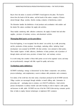 MARKETINGSTRATEGIES & PRODUCTION PROCESSOFAMUL – THE TASTE OFINDIA
17
Buy-in from the unions is assured as GCMMF’s board approves the plans. The board is
drawn from the heads of all the unions, and the boards of the unions comprise of farmers
elected through village societies, thereby creating a situation of interlocking control.
The federation handles the distribution of end products and coordination with retailers and
the dealers.The unions coordinate the supply side activities.
These include monitoring milk collection contractors, the supply of animal feed and other
supplies, provision of veterinary services, and educational activities.
Managing third party service providers:
From the beginning, it was recognized that the unions' core activity lay in milk processing
and the production of dairy products. Accordingly, marketing efforts including brand
development were assumed by GCMMF. All other activities were entrusted to third parties.
These include logistics of milk collection, distribution of dairy products, sale of products of
through dealers and retail stores, provision of animal feed, and veterinary services.
It is worth noting that a number of these third parties are not in the organized sector, and many
are not professionally managed with little regard for quality and service.
Technologyand e-initiatives:
GCMMF's technology strategy is characterized by four distinct components: new products,
process technology, and complementary assets to enhance milk production and e-commerce.
Few dairies of the world have the wide variety of products produced by the GCMMF network.
Village societies are encouraged through subsidies to install chilling units. Automation in
processing and packaging areas is common, as is HACCP certification. Amul actively
pursues developments in embryo transfer and cattle breeding in order to improve cattle quality
and increases in milk yields. GCMMF was one of the first FMCG (fast-moving consumer goods)
firms in India to employ Internet technologies to implement B2C commerce
 