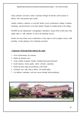 MARKETINGSTRATEGIES & PRODUCTION PROCESSOFAMUL – THE TASTE OFINDIA
18
Today customers can order a variety of products through the Internet and be assured of
delivery with cash payment upon receipt.
Another e-initiative underway is to provide farmers access to information relating to markets,
technology and best practices in the dairy industry through net enabled kiosks in the villages.
GCMMF has also implemented a Geographical Information System (GIS) at both ends of the
supply chain, i.e. milk collection as well as the marketing process.
Farmers now have better access to information on the output as well as support services while
providing a better planning tool to marketing personnel.
7 Important Marketing Rules fallowed By Amul:
1. Never Underestimate the customer.
2. Shatter the demand curve.
3. Create a ladder of genuine benefits (technical,functional,emotional).
4. Escale innovate, elevate quality, deliver a flowless experience.
5. Extend the price range and positioning of the brand.
6. Customize your value chain to deliver the benefit ladder.
7. Use influence marketing, seed your success through brand positioning.
 