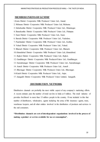 MARKETINGSTRATEGIES & PRODUCTION PROCESSOFAMUL – THE TASTE OFINDIA
19
MEMBER UNIONS OF GCMMF
1.Kaira District Cooperative Milk Producers' Union Ltd., Anand.
2. Mehsana District Cooperative Milk Producers' Union Ltd, Mehsana.
3. Sabarkantha District Cooperative Milk Producers' Union Ltd., Himatnagar.
4. Banaskantha District Cooperative Milk Producers' Union Ltd., Palanpur.
5. Surat District Cooperative Milk Producers' Union Ltd., Surat.
6. Baroda District Cooperative Milk Producers' Union Ltd., Vadodara.
7. Panchmahal District Cooperative Milk Producers' Union Ltd., Godhra.
8. Valsad District Cooperative Milk Producers' Union Ltd., Valsad.
9. Bharuch District Cooperative Milk Producers' Union Ltd., Bharuch.
10.Ahmedabad District Cooperative Milk Producers' Union Ltd.,Ahmedabad.
11. Rajkot District Cooperative Milk Producers' Union Ltd., Rajkot.
12. Gandhinagar District Cooperative Milk Producers'Union Ltd., Gandhinagar.
13. Surendranagar District Cooperative Milk Producers' Union Ltd., Surendranagar.
14. Amreli District Cooperative Milk Producers Union Ltd., Amreli .
15. Bhavnagar District Cooperative Milk Producers Union Ltd., Bhavnagar.
16.Kutch District Cooperative Milk Producers' Union Ltd., Anjar.
17. Junagadh District Cooperative Milk Producers' Union Limited, Junagadh.
DISTRIBUTION NETWORK
Distribution channels are probably the most visible aspect of any company’s marketing efforts.
A recent estimate puts the number of retail out lets in India at 5 million. The retail industry of
provides livelihood to more than 15 million people in the country. If one included in this that
number of distributors, wholesalers, agents including the army of life insurance agents, trans,
warehouse keepers, and all other entities involved in the distribution of products and services to
the end consumers.
“Distribution channels are sets of interdependent organizations involved in the process of
making a product or service available for use or consumption”.
 