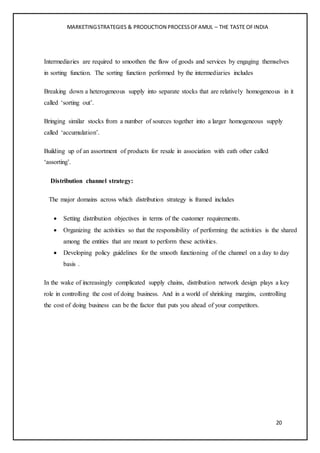 MARKETINGSTRATEGIES & PRODUCTION PROCESSOFAMUL – THE TASTE OFINDIA
20
Intermediaries are required to smoothen the flow of goods and services by engaging themselves
in sorting function. The sorting function performed by the intermediaries includes
Breaking down a heterogeneous supply into separate stocks that are relatively homogeneous in it
called ‘sorting out’.
Bringing similar stocks from a number of sources together into a larger homogeneous supply
called ‘accumulation’.
Building up of an assortment of products for resale in association with eath other called
‘assorting’.
Distribution channel strategy:
The major domains across which distribution strategy is framed includes
 Setting distribution objectives in terms of the customer requirements.
 Organizing the activities so that the responsibility of performing the activities is the shared
among the entities that are meant to perform these activities.
 Developing policy guidelines for the smooth functioning of the channel on a day to day
basis .
In the wake of increasingly complicated supply chains, distribution network design plays a key
role in controlling the cost of doing business. And in a world of shrinking margins, controlling
the cost of doing business can be the factor that puts you ahead of your competitors.
 