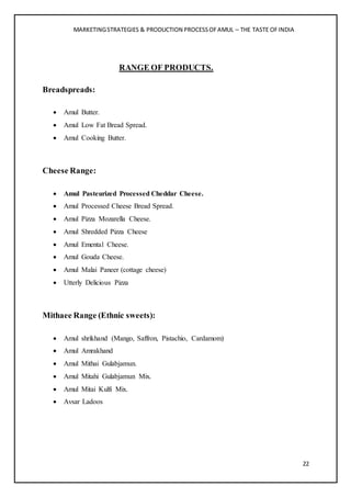 MARKETINGSTRATEGIES & PRODUCTION PROCESSOFAMUL – THE TASTE OFINDIA
22
RANGE OF PRODUCTS.
Breadspreads:
 Amul Butter.
 Amul Low Fat Bread Spread.
 Amul Cooking Butter.
Cheese Range:
 Amul Pasteurized Processed Cheddar Cheese.
 Amul Processed Cheese Bread Spread.
 Amul Pizza Mozarella Cheese.
 Amul Shredded Pizza Cheese
 Amul Emental Cheese.
 Amul Gouda Cheese.
 Amul Malai Paneer (cottage cheese)
 Utterly Delicious Pizza
Mithaee Range (Ethnic sweets):
 Amul shrikhand (Mango, Saffron, Pistachio, Cardamom)
 Amul Amrakhand
 Amul Mithai Gulabjamun.
 Amul Mitahi Gulabjamun Mix.
 Amul Mitai Kulfi Mix.
 Avsar Ladoos
 