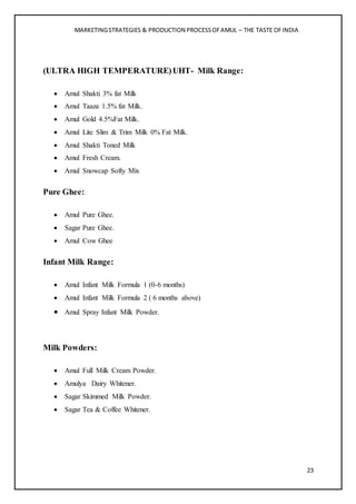MARKETINGSTRATEGIES & PRODUCTION PROCESSOFAMUL – THE TASTE OFINDIA
23
(ULTRA HIGH TEMPERATURE)UHT- Milk Range:
 Amul Shakti 3% fat Milk
 Amul Taaza 1.5% fat Milk.
 Amul Gold 4.5%Fat Milk.
 Amul Lite Slim & Trim Milk 0% Fat Milk.
 Amul Shakti Toned Milk
 Amul Fresh Cream.
 Amul Snowcap Softy Mix
Pure Ghee:
 Amul Pure Ghee.
 Sagar Pure Ghee.
 Amul Cow Ghee
Infant Milk Range:
 Amul Infant Milk Formula 1 (0-6 months)
 Amul Infant Milk Formula 2 ( 6 months above)
 Amul Spray Infant Milk Powder.
Milk Powders:
 Amul Full Milk Cream Powder.
 Amulya Dairy Whitener.
 Sagar Skimmed Milk Powder.
 Sagar Tea & Coffee Whitener.
 