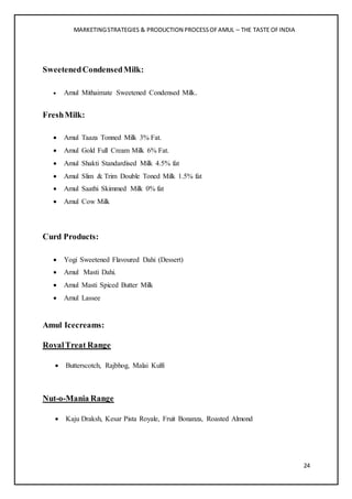MARKETINGSTRATEGIES & PRODUCTION PROCESSOFAMUL – THE TASTE OFINDIA
24
SweetenedCondensedMilk:
 Amul Mithaimate Sweetened Condensed Milk.
FreshMilk:
 Amul Taaza Tonned Milk 3% Fat.
 Amul Gold Full Cream Milk 6% Fat.
 Amul Shakti Standardised Milk 4.5% fat
 Amul Slim & Trim Double Toned Milk 1.5% fat
 Amul Saathi Skimmed Milk 0% fat
 Amul Cow Milk
Curd Products:
 Yogi Sweetened Flavoured Dahi (Dessert)
 Amul Masti Dahi.
 Amul Masti Spiced Butter Milk
 Amul Lassee
Amul Icecreams:
RoyalTreat Range
 Butterscotch, Rajbhog, Malai Kulfi
Nut-o-Mania Range
 Kaju Draksh, Kesar Pista Royale, Fruit Bonanza, Roasted Almond
 