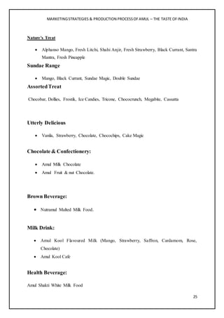 MARKETINGSTRATEGIES & PRODUCTION PROCESSOFAMUL – THE TASTE OFINDIA
25
Nature's Treat
 Alphanso Mango, Fresh Litchi, Shahi Anjir, Fresh Strawberry, Black Currant, Santra
Mantra, Fresh Pineapple
Sundae Range
 Mango, Black Currant, Sundae Magic, Double Sundae
AssortedTreat
Chocobar, Dollies, Frostik, Ice Candies, Tricone, Chococrunch, Megabite, Cassatta
Utterly Delicious
 Vanila, Strawberry, Chocolate, Chocochips, Cake Magic
Chocolate & Confectionery:
 Amul Milk Chocolate
 Amul Fruit & nut Chocolate.
Brown Beverage:
 Nutramul Malted Milk Food.
Milk Drink:
 Amul Kool Flavoured Milk (Mango, Strawberry, Saffron, Cardamom, Rose,
Chocolate)
 Amul Kool Cafe
Health Beverage:
Amul Shakti White Milk Food
 