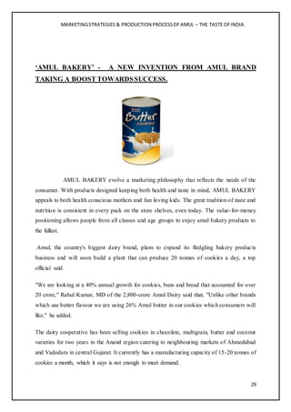 MARKETINGSTRATEGIES & PRODUCTION PROCESSOFAMUL – THE TASTE OFINDIA
29
‘AMUL BAKERY’ - A NEW INVENTION FROM AMUL BRAND
TAKING A BOOST TOWARDSSUCCESS.
AMUL BAKERY evolve a marketing philosophy that reflects the needs of the
consumer. With products designed keeping both health and taste in mind, AMUL BAKERY
appeals to both health conscious mothers and fun loving kids. The great tradition of taste and
nutrition is consistent in every pack on the store shelves, even today. The value-for-money
positioning allows people from all classes and age groups to enjoy amul bakery products to
the fullest.
Amul, the country's biggest dairy brand, plans to expand its fledgling bakery products
business and will soon build a plant that can produce 20 tonnes of cookies a day, a top
official said.
"We are looking at a 40% annual growth for cookies, buns and bread that accounted for over
20 crore," Rahul Kumar, MD of the 2,800-crore Amul Dairy said that, "Unlike other brands
which use butter flavour we are using 26% Amul butter in our cookies which consumers will
like," he added.
The dairy cooperative has been selling cookies in chocolate, multigrain, butter and coconut
varieties for two years in the Anand region catering to neighbouring markets of Ahmedabad
and Vadodara in central Gujarat. It currently has a manufacturing capacity of 15-20 tonnes of
cookies a month, which it says is not enough to meet demand.
 
