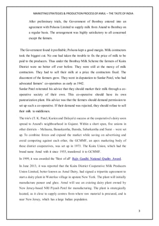MARKETINGSTRATEGIES & PRODUCTION PROCESSOFAMUL – THE TASTE OFINDIA
3
After preliminary trials, the Government of Bombay entered into an
agreement with Polsons Limited to supply milk from Anand to Bombay on
a regular basis. The arrangement was highly satisfactory to all concerned
except the farmers.
The Government found it profitable; Polsons kept a good margin. Milk contractors
took the biggest cut. No one had taken the trouble to fix the price of milk to be
paid to the producers. Thus under the Bombay Milk Scheme the farmers of Kaira
District were no better off ever before. They were still at the mercy of milk
contractors. They had to sell their milk at a price the contractors fixed. The
discontent of the farmers grew. They went in deputation to Sardar Patel, who had
advocated farmers’ co-operatives as early as 1942.
Sardar Patel reiterated his advice that they should market their milk through a co-
operative society of their own. This co-operative should have its own
pasteurization plant. His advice was that the farmers should demand permission to
set up such a co-operative. If their demand was rejected, they should refuse to sell
their milk to middlemen.
The trio's (T. K. Patel, Kurien and Dalaya's) success at the cooperative's dairy soon
spread to Anand's neighbourhood in Gujarat. Within a short span, five unions in
other districts – Mehsana, Banaskantha, Baroda, Sabarkantha and Surat – were set
up. To combine forces and expand the market while saving on advertising and
avoid competing against each other, the GCMMF, an apex marketing body of
these district cooperatives, was set up in 1973. The Kaira Union, which had the
brand name Amul with it since 1955, transferred it to GCMMF.
In 1999, it was awarded the "Best of all" Rajiv Gandhi National Quality Award.
In June 2013, it was reported that the Kaira District Cooperative Milk Producers
Union Limited, better known as Amul Dairy, had signed a tripartite agreement to
start a dairy plant in Waterloo village in upstate New York. The plant will initially
manufacture paneer and ghee. Amul will use an existing dairy plant owned by
New Jersey-based NRI Piyush Patel for manufacturing. The plant is strategically
located, as it close to supply centres from where raw material is procured, and is
near New Jersey, which has a large Indian population.
 