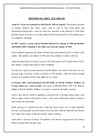 MARKETINGSTRATEGIES & PRODUCTION PROCESSOFAMUL – THE TASTE OFINDIA
32
HISTORY OF AMUL ICE CREAM
Amul Ice Cream was launched on 10th March, 1996 in Gujarat. The portfolio consisted
of impulse products like sticks, cones, cups as well as take home packs and
institutional/catering packs. Amul ice cream was launched on the platform of ‘Real Milk.
Real Ice Cream’ given that it is a milk company and the wholesomeness of its products gives
it a competitive advantage.
In 1997, Amul ice creams entered Mumbai followed by Chennai in 1998 and Kolkata
and Delhi in 2002. Nationally it was rolled out across the country in 1999.
It has combated competition like Walls, Mother Dairy and achieved the No 1 position in the
country. This position was achieved in 2001 and it has continued to remain at the top.
Today the market share of Amul ice cream is 38% share against the 9% market share of HLL,
thus making it 4 times larger than its closest competitor.
Not only has it grown at a phenomenal rate but has added a vast variety of flavours to its ever
growing range. Currently it offers a selection of 220 products. Amul has always brought
newness in its products and the same applies for ice creams.
In January 2007, Amul introduced SUGAR FREE & ProLife Probiotic Wellness Ice
Cream, which was a first in India. This range of SUGAR FREE, LOW FAT Diabetic
Delight & ProLife Probiotic Wellness Ice Cream is created for the health conscious.
Amul’s entry into ice creams is regarded as successful due to the large market share it was
able to capture within a short period of time – due to price differential, quality of products
and of course the brand name.
While growing at a phenomenal pace, Amul has always taken care to offer delectable
flavours to all age groups across the society. Over the years, Amul has added diverse flavours
to its range of ice creams so that one can have variety of choices.
Amul offers a selection of almost 220 products with flavours ranging from exotic Honey
Banana to Kesar Pista and many more.
 