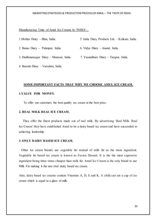 MARKETINGSTRATEGIES & PRODUCTION PROCESSOFAMUL – THE TASTE OFINDIA
33
Manufacturing Units of Amul Ice Creams In ‘INDIA’...
1.Mother Dairy – Bhat, India. 5. India Diary Products Ltd. – Kolkata, India.
2. Banas Diary - Palanpur, India. 6. Vidya Diary – Anand, India.
3. Dudhmansagar Diary – Manesar, India. 7. Vasundhara Diary – Tarapur, India.
4. Baroda Diary – Varodara, India.
SOME IMPORTANT FACTS THAT WHY WE CHOOSE AMUL ICE CREAM.
1.VALUE FOR MONEY.
To offer our customers the best quality ice cream at the best price.
2. REAL MILK REAL ICE CREAM.
They offer the finest products made out of real milk. By advertising ‘Real Milk. Real
Ice Cream’ they have established Amul to be a dairy based ice cream and have succeeded in
achieving leadership.
3. ONLY DAIRY BASED ICE CREAM.
Other ice cream brands use vegetable fat instead of milk fat as the main ingredient.
Vegetable fat based ice cream is known as Frozen Dessert. It is the the most expensive
ingredient being three times cheaper than milk fat. Amul Ice Cream is the only brand to use
Milk Fat making it the non rival dairy based ice cream.
Also, dairy based ice creams contain Vitamins A, D, E and K. A child can eat a cup of ice
cream which is equal to a glass of milk.
 