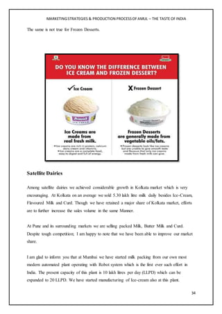 MARKETINGSTRATEGIES & PRODUCTION PROCESSOFAMUL – THE TASTE OFINDIA
34
The same is not true for Frozen Desserts.
Satellite Dairies
Among satellite dairies we achieved considerable growth in Kolkata market which is very
encouraging. At Kolkata on an average we sold 5.30 lakh litre milk daily besides Ice-Cream,
Flavoured Milk and Curd. Though we have retained a major share of Kolkata market, efforts
are to further increase the sales volume in the same Manner.
At Pune and its surrounding markets we are selling packed Milk, Butter Milk and Curd.
Despite tough competition; I am happy to note that we have been able to improve our market
share.
I am glad to inform you that at Mumbai we have started milk packing from our own most
modern automated plant operating with Robot system which is the first ever such effort in
India. The present capacity of this plant is 10 lakh litres per day (LLPD) which can be
expanded to 20 LLPD. We have started manufacturing of Ice-cream also at this plant.
 