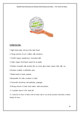 MARKETINGSTRATEGIES & PRODUCTION PROCESSOFAMUL – THE TASTE OFINDIA
36
STRENGTH.
1.High brand equity and top of the mind brand.
2. Strong network of over 3 million milk producers.
3. World’s largest manufacturer of pouched milk.
4. India’s largest food brand, trusted for its quality.
5.Number of popular milk products like ice cream, ghee, butter, paneer, dahi, milk, etc.
6.Products available at affordable price.
7.Market leader in butter segment.
8.Responsible for white revolution in India.
9. Successful advertising and marketing campaigns.
10.Strong network of Amul retail outlets, stalls and parlours.
11.A popular mascot in the Amul girl.
12. Amul has its base in India with its butter and so can easily promote chocolates without
fearing for loses.
 