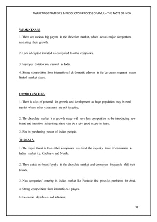 MARKETINGSTRATEGIES & PRODUCTION PROCESSOFAMUL – THE TASTE OFINDIA
37
WEAKNESSES
1. There are various big players in the chocolate market, which acts as major competitors
restricting their growth.
2. Lack of capital invested as compared to other companies.
3. Improper distribution channel in India.
4. Strong competition from international & domestic players in the ice cream segment means
limited market share.
OPPORTUNITIES.
1. There is a lot of potential for growth and development as huge population stay in rural
market where other companies are not targeting.
2. The chocolate market is at growth stage with very less competition so by introducing new
brand and intensive advertising there can be a very good scope in future.
3. Rise in purchasing power of Indian people.
THREATS.
1. The major threat is from other companies who hold the majority share of consumers in
Indian market i.e. Cadburys and Nestle.
2. There exists no brand loyalty in the chocolate market and consumers frequently shift their
brands.
3. New companies’ entering in Indian market like Fantasie fine poses lot problems for Amul.
4. Strong competition from international players.
5. Economic slowdown and inflation.
 