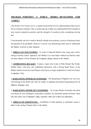MARKETINGSTRATEGIES & PRODUCTION PROCESSOFAMUL – THE TASTE OFINDIA
38
MICHAEL PORTER’S 5 FORCE MODEL DEVELOPED FOR
“AMUL”
The Porter's Five Forces tool is a simple but powerful tool for understanding where power
lies in a business situation. This is useful, because it helps you understand both the strength of
your current competitive position, and the strength of a position you're considering moving
into.
Conventionally, the tool is used to identify whether new products, services or businesses have
the potential to be profitable. However it can be very illuminating when used to understand
the balance of power in other situations.
1. THREAT OF NEW ENTRIES. As Amul is ruling the Market since many years with a
strong Costumer centric Approach. Our Market is as such Open without any Barriers there
are more chances of New Products & Companies getting entered in the Market.
2. COMPETITIVE RIVALRY. It plays a major role in due to Other Brands like Nestle,
Mother Diary, who have also established themselves with a Strong brand Power in the
Market which are also the Local Players which gives a tough competition to Amul in a Proper
Competitive Way.
3. BARGAINING POWER OF SUPPLIERS. The Bargaining of Suppliers are very Low
who belongs to the Rural side who are weaker in adapting the product bargaining power &
different Strategies used.
4. BARGAINING POWER OF CUSTOMERS. As in open Market Customers has there
own desire & own willingness to purchase a product of a particular quality & brand. Amul
also have there own Competitors ruling customers mind due to there key importance.
5. THREAT OF SUBSTITUTES Availability of other products as substitutes causes a
threat to the existing Products there in the market.
 