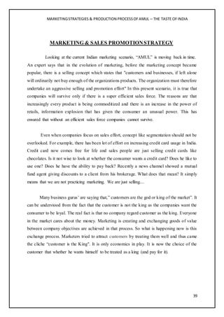 MARKETINGSTRATEGIES & PRODUCTION PROCESSOFAMUL – THE TASTE OFINDIA
39
MARKETING & SALES PROMOTIONSTRATEGY
Looking at the current Indian marketing scenario, “AMUL” is moving back in time.
An expert says that in the evolution of marketing, before the marketing concept became
popular, there is a selling concept which states that "customers and businesses, if left alone
will ordinarily not buy enough of the organizations products. The organization must therefore
undertake an aggressive selling and promotion effort" In this present scenario, it is true that
companies will survive only if there is a super efficient sales force. The reasons are that
increasingly every product is being commoditized and there is an increase in the power of
retails, information explosion that has given the consumer an unusual power. This has
ensured that without an efficient sales force companies cannot survive.
Even when companies focus on sales effort, concept like segmentation should not be
overlooked. For example, there has been lot of effort on increasing credit card usage in India.
Credit card now comes free for life and sales people are just selling credit cards like
chocolates. Is it not wise to look at whether the consumer wants a credit card? Does he like to
use one? Does he have the ability to pay back? Recently a news channel showed a mutual
fund agent giving discounts to a client from his brokerage. What does that mean? It simply
means that we are not practicing marketing. We are just selling....
Many business gurus’ are saying that,” customers are the god or king of the market”. It
can be understood from the fact that the customer is not the king as the companies want the
consumer to be loyal. The real fact is that no company regard customer as the king. Everyone
in the market cares about the money. Marketing is creating and exchanging goods of value
between company objectives are achieved in that process. So what is happening now is this
exchange process. Marketers tried to attract customers by treating them well and thus came
the cliche “customer is the King". It is only economics in play. It is now the choice of the
customer that whether he wants himself to be treated as a king (and pay for it).
 