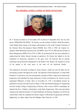 MARKETINGSTRATEGIES & PRODUCTION PROCESSOFAMUL – THE TASTE OFINDIA
4
DR. VERGHESE. KURIEN, FATHER OF WHITE REVOLUTION
Dr. V. Kurien was Born on 26 November 1921 & died on 9 September 2012. He was Also
known “MILKMAN OF INDIA”. Dr. Kurien, was the architect of India';s White Revolution,
which helped India emerge as the largest milk producer in the world. Founder Chairman of
the National Dairy Development Board (NDDB) from 1965 to 1998, the Gujarat Co-
operative Milk Marketing Federation Ltd. (GCMMF), from 1973 to 2006 and the Institute of
Rural Management (IRMA) from 1979 to 2006, his professional life has been dedicated to
empowering the Indian farmers through co-operatives. Dr. Kurien has helped to lay the
foundation of democratic enterprises at the grass roots. He believed that by placing
technology and professional management in the hands of the farmers, the standard of living
of the people in the rural areas at the most all the backward People. .
The cooperative movement, he helped to create became a model not only for India, but for
developing countries throughout the world. The Operation Flood Programme, of which Milk
Producers'; Cooperatives were the central plank, emerged as India';s largest rural employment
programme and unleashed the larger dimension of dairy development. Dr. Kurien was the
undisputed 'Milkman'; of India. Born on November 26, 1921 at Kozhikode, Kerala, he
graduated in Science from the Loyola College in 1940 and obtained hisdegree in Engineering
from the Guindy College of Engineering in Chennai. After a stint at TISCO, Jamshedpur, he
obtained the Govt. of India';s scholarship to study Dairy Engineering. After some specialized
training at the Imperial Institute of Animal Husbandry & Dairying, Bangalore, he left for the
United States where he completed his Masters degree in Mechanical Engineering with Dairy
Engineering as a minor subject from the Michigan State University in 1948.
 