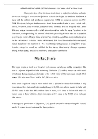 MARKETINGSTRATEGIES & PRODUCTION PROCESSOFAMUL – THE TASTE OFINDIA
40
After realizations of the big issue Amul stated to make the marketing and sales
promotion strategy to overcome the problem. Amul is the largest co-operative movement in
India with 2.2 million milk producers organized in 10,552 co-operative societies in 2003-
2004. The country's largest food company, Amul, is the market leader in butter, whole milk,
cheese, ice cream, dairy whitener, condensed milk, saturated fats and long life milk. Amul
follows a unique business model, which aims at providing 'value for money' products to its
consumers, while protecting the interests of the milk-producing farmers who are its suppliers
as well as its owners. Despite being a farmers' co-operative, Amul has given multinationals a
run for their money. In butter, cheese and saturated fats, Amul has remained the undisputed
market leader since its inception in 1955, by offering quality products at competitive prices.
In other categories, Amul has nullified its late mover disadvantage through aggressive
pricing, better quality, innovative promotion, and superior distribution.
Market Share
The brand positions itself as a brand of both masses and classes, unlike competitors like
Nestle. Gujarat Co-operative Milk Marketing Federation (GCMMF), owners of Amul brand
of milk and dairy products, posted sales of Rs 11,670 crore for the year ended March 2012,
almost 55% more than Nestle India’s Rs 7,541-crore sales.
Amul owns 85 percent share in butter market and 75 percent in cheese share market. It may
be mentioned here that Amul is the market leader in Rs 600 crore cheese market in India with
65-66% share. It also has 88% market share in butter, 63% share in infant milk and 45%
market share in dairy whitener. Amul also enjoys a 26% share in the 25,000-crore packaged
milk market.
With expected growth rate of 20 percent, 12% growth rate can be attributed to price rise and
another 8 percent to rise in demand for dairy products.
 
