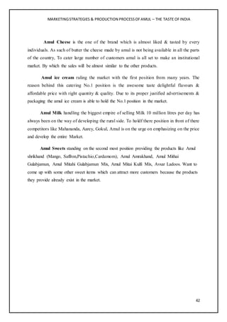 MARKETINGSTRATEGIES & PRODUCTION PROCESSOFAMUL – THE TASTE OFINDIA
42
Amul Cheese is the one of the brand which is almost liked & tasted by every
individuals. As such of butter the cheese made by amul is not being available in all the parts
of the country, To cater large number of customers amul is all set to make an institutional
market. By which the sales will be almost similar to the other products.
Amul ice cream ruling the market with the first position from many years. The
reason behind this catering No.1 position is the awesome taste delightful flavours &
affordable price with right quantity & quality. Due to its proper justified advertisements &
packaging the amul ice cream is able to hold the No.1 position in the market.
Amul Milk handling the biggest empire of selling Milk 10 million litres per day has
always been on the way of developing the rural side. To holdf there position in front of there
competitors like Mahananda, Aarey, Gokul, Amul is on the urge on emphasizing on the price
and develop the entire Market.
Amul Sweets standing on the second most position providing the products like Amul
shrikhand (Mango, Saffron,Pistachio,Cardamom), Amul Amrakhand, Amul Mithai
Gulabjamun, Amul Mitahi Gulabjamun Mix, Amul Mitai Kulfi Mix, Avsar Ladoos. Want to
come up with some other sweet items which can attract more customers because the products
they provide already exist in the market.
 