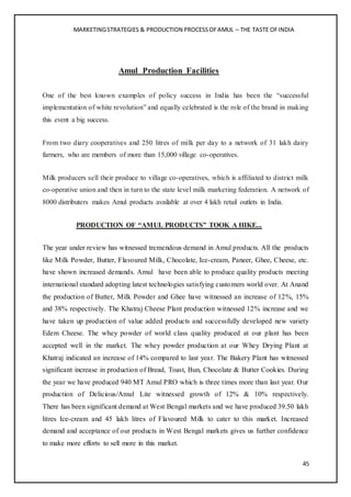 MARKETINGSTRATEGIES & PRODUCTION PROCESSOFAMUL – THE TASTE OFINDIA
45
Amul Production Facilities
One of the best known examples of policy success in India has been the “successful
implementation of white revolution” and equally celebrated is the role of the brand in making
this event a big success.
From two diary cooperatives and 250 litres of milk per day to a network of 31 lakh dairy
farmers, who are members of more than 15,000 village co-operatives.
Milk producers sell their produce to village co-operatives, which is affiliated to district milk
co-operative union and then in turn to the state level milk marketing federation. A network of
8000 distributers makes Amul products available at over 4 lakh retail outlets in India.
PRODUCTION OF “AMUL PRODUCTS” TOOK A HIKE...
The year under review has witnessed tremendous demand in Amul products. All the products
like Milk Powder, Butter, Flavoured Milk, Chocolate, Ice-cream, Paneer, Ghee, Cheese, etc.
have shown increased demands. Amul have been able to produce quality products meeting
international standard adopting latest technologies satisfying customers world over. At Anand
the production of Butter, Milk Powder and Ghee have witnessed an increase of 12%, 15%
and 38% respectively. The Khatraj Cheese Plant production witnessed 12% increase and we
have taken up production of value added products and successfully developed new variety
Edem Cheese. The whey powder of world class quality produced at our plant has been
accepted well in the market. The whey powder production at our Whey Drying Plant at
Khatraj indicated an increase of 14% compared to last year. The Bakery Plant has witnessed
significant increase in production of Bread, Toast, Bun, Chocolate & Butter Cookies. During
the year we have produced 940 MT Amul PRO which is three times more than last year. Our
production of Delicious/Amul Lite witnessed growth of 12% & 10% respectively.
There has been significant demand at West Bengal markets and we have produced 39.50 lakh
litres Ice-cream and 45 lakh litres of Flavoured Milk to cater to this market. Increased
demand and acceptance of our products in West Bengal markets gives us further confidence
to make more efforts to sell more in this market.
 