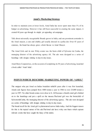 MARKETINGSTRATEGIES & PRODUCTION PROCESSOFAMUL – THE TASTE OFINDIA
46
Amul’s Marketing Strategy
In order to maintain costs at lower levels, Amul India has never spent more than 1% of its
budget on advertising. However it has still been successful in creating the same impact, it
created 60 years ago through its simple yet appealing ad campaigns.
Talk about universally recognizable Brands grown in India, and one prominent contendor is
the Amul mascot, a cute and chubby girl usually dressed in a polka dot. Over 45 years of
existence, the brand has always given a fresh flavour to Amul Mascot.
The Amul Girls and its new Witty avatar was the brain child of Sylvester da Cunha, the
managing director of the advertising agency AS. The ads were designed as a series of
hoardings with designs relating to day-to-day issues.
Amul Dairy Cooperatives, on the occasion of completing its 50 years of advertising, launched
a book called ‘Amul India’.
POINTS WHICH DESCRIBE MARKETING POWER OF “AMUL”
The moppet who put Amul on Indias breakfast table50 years after it was first launched,
Amuls sale figures have jumped from 1000 tonnes a year in 1966 to over 25,000 tonnes a
year in 1997. No other brand comes even close to It. All because a thumb-sized girl climbed
on to the hoardings and put a spell on the masses.TheAmul girl was the brainchild of
SylvesterdaCunha, the managing director of the advertising agency . The ads were designed
as a series of hoardings with designs relating to day-to-day issues.
The brand recall for the Amul girl is phenomenal across India today. And the biggest reason
for this is the topical nature of the ads.TheAmul ads have witty one-liners which capture
relevant events that have caught the fancy of the nation.
 