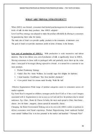 MARKETINGSTRATEGIES & PRODUCTION PROCESSOFAMUL – THE TASTE OFINDIA
48
WHAT ARE TRIVIAL STRATEGIES???
When AMUL was formed , consumers had limited purchasing power & modest consumption
levels of milk & other dairy products . thus AMUL adopted:-
Low-Cost Price strategy was adopted to make the product affordable & alluring to consumers
by guaranteeing them value for money.
The main aim of Amul is to provide quality products to the consumers at minimum cost.
The goal of Amul is to provide maximum profit in terms of money to the farmers.
Low cost of production of AMUL:- Milk production is scale insensitive and labour
intensive. Due to low labour cost, cost of production of milk is significantly lower in AMUL.
Moving consumers to loose milk to packaged milk and gradually move them up the value
chain ( tetra pack to beverages )Being exposed to a brand , it is natural for a customer to use
more products.
1. Product Positioning Strategy
2. • India’s first Pro –biotic Wellness Ice cream& sugar free delights for diabetics.
3. • Amul launches FreshPaneer “free from harmful chemicals”.
4. • Low priced Amul Ice creams made Kwality Walls life hell.
Effective Segmentation Wide range of product categories caters to consumers across all
market segments.
Eg:-Amul Kool is targeted at children, teenagers prefer Kool Café as it has a cool imagery
associated with it. Segmentation is not as easy as in Curd and low fat products due to mixed
audiences. Eg:- Ghee , Butter & Cheese In India, the most used spread is Ghee, than butter ,
cheese , low fat butter , margarin, cheese spread & mozzarella cheese.
Changing the Retail Environment Striking out on its own with AMUL outlets or parlours to
deliver consumers total brand experience. Product Repositioning Amul marketed bottled
water named “Jaldhara”due to its less potential in the market and launched “ Narmada Neer”
 