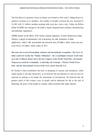 MARKETINGSTRATEGIES & PRODUCTION PROCESSOFAMUL – THE TASTE OFINDIA
5
The first Dairy Co-operative Union in Gujarat was formed in 1946 with 2 Village Dairy Co-
operative societies as its members. The number of member societies has now increased to
16,100, with 3.2 million members pouring milk every day- twice a day. Today, the Billion
Dollar GCMMF has emerged as the India';s largest integrated dairy products manufacturing
and marketing organization.
NDDB, formed by the efforts of Dr. Kurien ensured replication of Amul Model across India.
Thereby, it played an instrumental role in increasing the milk production of India
significantly. India';s milk procurement has increased from 20 million metric tonnes per year
in the 60s to 122 million metric tonnes in 2011.
His work has received tremendous national and international recognition. The Govt. of
India conferred on him the "Padma Vibhushan", the second highest honour in the land
next only to Bharat Ratna. He is also the recipient of the World Food Price, the Ramon
Magsaysay award for Community Leadership, the Carnegie - Wateler World Peace
Prize and the International Person of the Year award from the U.S.
Dr. Kurien';s main contribution has been in designing of systems and institutions, which
enable people to develop themselves, as he believed the development of man can best be
achieved by putting in his hands the instruments of development. He believed that the
greatest assets of this country, were its people and he dedicated his life to the task of
harnessing the power of the people in a manner which promoted their larger interests.
 