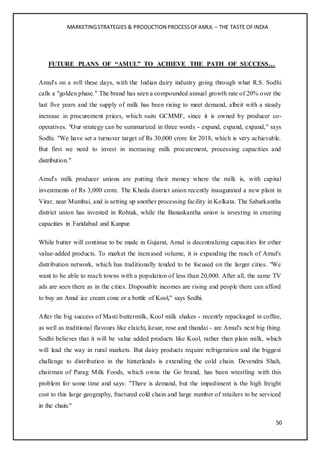 MARKETINGSTRATEGIES & PRODUCTION PROCESSOFAMUL – THE TASTE OFINDIA
50
FUTURE PLANS OF “AMUL” TO ACHIEVE THE PATH OF SUCCESS…
Amul's on a roll these days, with the Indian dairy industry going through what R.S. Sodhi
calls a "golden phase." The brand has seen a compounded annual growth rate of 20% over the
last five years and the supply of milk has been rising to meet demand, albeit with a steady
increase in procurement prices, which suits GCMMF, since it is owned by producer co-
operatives. "Our strategy can be summarized in three words - expand, expand, expand," says
Sodhi. "We have set a turnover target of Rs 30,000 crore for 2018, which is very achievable.
But first we need to invest in increasing milk procurement, processing capacities and
distribution."
Amul's milk producer unions are putting their money where the milk is, with capital
investments of Rs 3,000 crore. The Kheda district union recently inaugurated a new plant in
Virar, near Mumbai, and is setting up another processing facility in Kolkata. The Sabarkantha
district union has invested in Rohtak, while the Banaskantha union is investing in creating
capacities in Faridabad and Kanpur.
While butter will continue to be made in Gujarat, Amul is decentralizing capacities for other
value-added products. To market the increased volume, it is expanding the reach of Amul's
distribution network, which has traditionally tended to be focused on the larger cities. "We
want to be able to reach towns with a population of less than 20,000. After all, the same TV
ads are seen there as in the cities. Disposable incomes are rising and people there can afford
to buy an Amul ice cream cone or a bottle of Kool," says Sodhi.
After the big success of Masti buttermilk, Kool milk shakes - recently repackaged in coffee,
as well as traditional flavours like elaichi, kesar, rose and thandai - are Amul's next big thing.
Sodhi believes that it will be value added products like Kool, rather than plain milk, which
will lead the way in rural markets. But dairy products require refrigeration and the biggest
challenge to distribution in the hinterlands is extending the cold chain. Devendra Shah,
chairman of Parag Milk Foods, which owns the Go brand, has been wrestling with this
problem for some time and says: "There is demand, but the impediment is the high freight
cost to this large geography, fractured cold chain and large number of retailers to be serviced
in the chain."
 